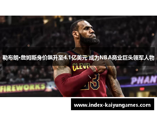 勒布朗·詹姆斯身价飙升至4.1亿美元 成为NBA商业巨头领军人物