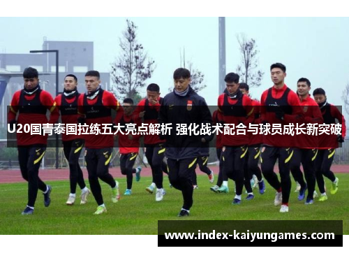 U20国青泰国拉练五大亮点解析 强化战术配合与球员成长新突破