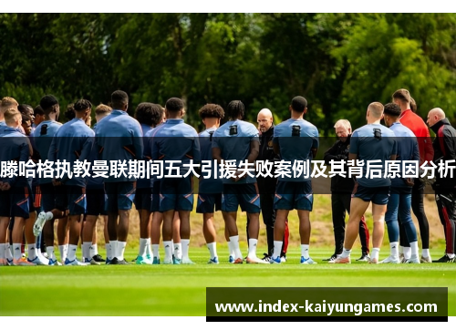滕哈格执教曼联期间五大引援失败案例及其背后原因分析