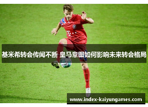 基米希转会传闻不断 皇马意图如何影响未来转会格局