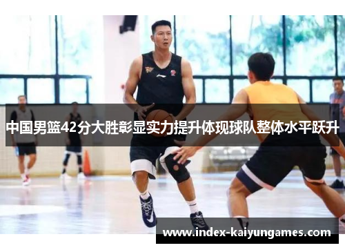 中国男篮42分大胜彰显实力提升体现球队整体水平跃升