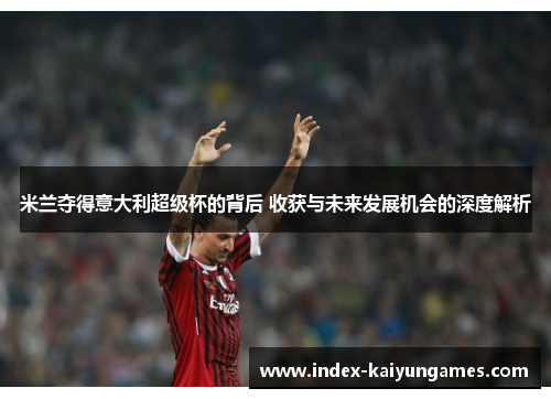 米兰夺得意大利超级杯的背后 收获与未来发展机会的深度解析 米兰夺得意大利超级杯的背后 收获与未来发展机会的深度解析