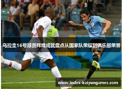 乌拉圭16号球员辉煌成就盘点从国家队荣耀到俱乐部荣誉