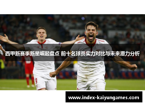 西甲新赛季新星崛起盘点 前十名球员实力对比与未来潜力分析 西甲新赛季新星崛起盘点 前十名球员实力对比与未来潜力分析