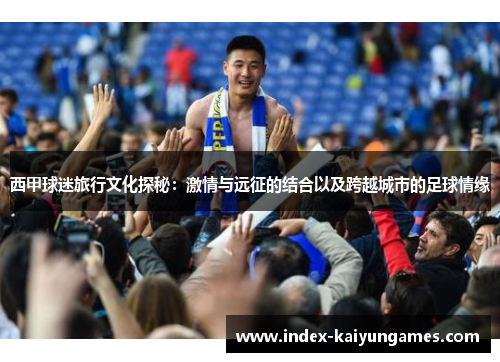 西甲球迷旅行文化探秘:激情与远征的结合以及跨越城市的足球情缘 西甲球迷旅行文化探秘:激情与远征的结合以及跨越城市的足球情缘