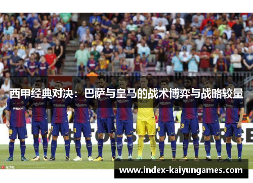 西甲经典对决:巴萨与皇马的战术博弈与战略较量 西甲经典对决:巴萨与皇马的战术博弈与战略较量