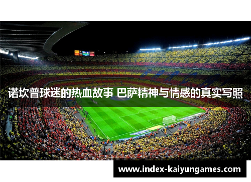 诺坎普球迷的热血故事 巴萨精神与情感的真实写照 诺坎普球迷的热血故事 巴萨精神与情感的真实写照