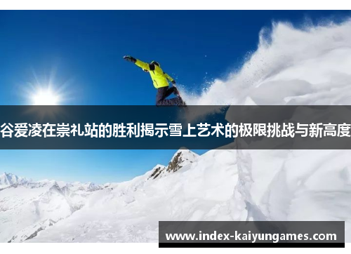 谷爱凌在崇礼站的胜利揭示雪上艺术的极限挑战与新高度