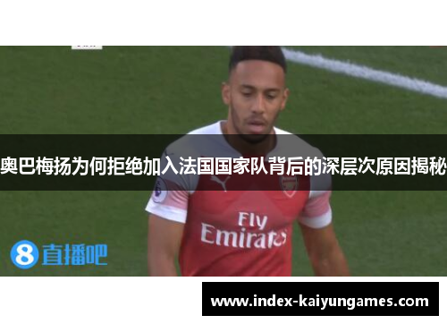 奥巴梅扬为何拒绝加入法国国家队背后的深层次原因揭秘