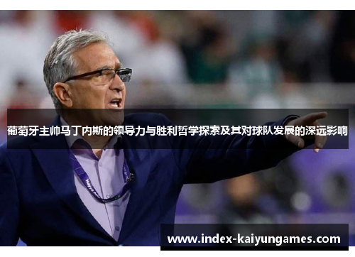 葡萄牙主帅马丁内斯的领导力与胜利哲学探索及其对球队发展的深远影响