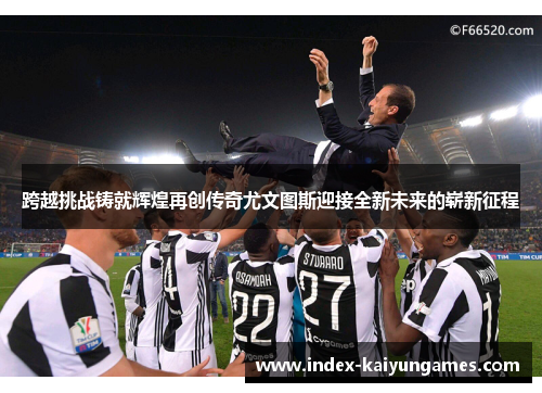 跨越挑战铸就辉煌再创传奇尤文图斯迎接全新未来的崭新征程 跨越挑战铸就辉煌再创传奇尤文图斯迎接全新未来的崭新征程