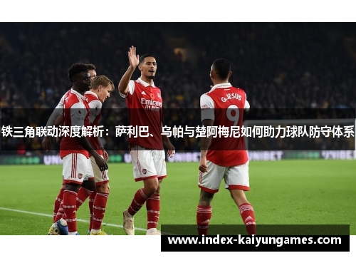 铁三角联动深度解析：萨利巴、乌帕与楚阿梅尼如何助力球队防守体系