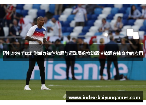 阿扎尔携手比利时举办绿色能源与运动展览推动清洁能源在体育中的应用