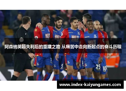 阿森纳英超失利后的重建之路 从痛苦中走向新起点的奋斗历程
