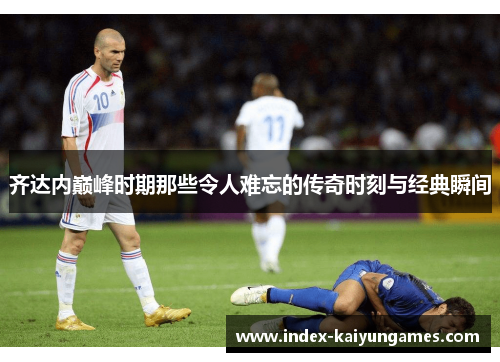 齐达内巅峰时期那些令人难忘的传奇时刻与经典瞬间
