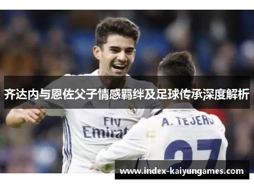 齐达内与恩佐父子情感羁绊及足球传承深度解析