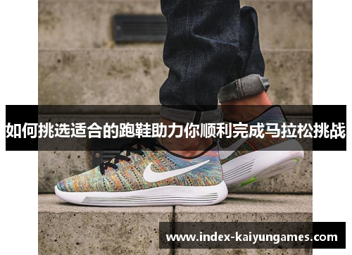 如何挑选适合的跑鞋助力你顺利完成马拉松挑战